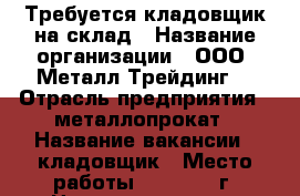Требуется кладовщик на склад › Название организации ­ ООО “Металл-Трейдинг“ › Отрасль предприятия ­ металлопрокат › Название вакансии ­ кладовщик › Место работы ­ 654018, г. Новокузнецк, ул. Полевая, 37 › Подчинение ­ руководителю - Кемеровская обл., Новокузнецк г. Работа » Вакансии   . Кемеровская обл.,Новокузнецк г.